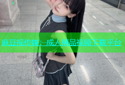 麻豆视传媒：成人精品视频下载平台