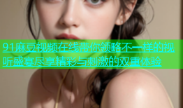 91麻豆视频在线带你领略不一样的视听盛宴尽享精彩与刺激的双重体验