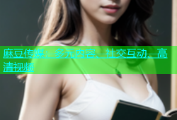 麻豆传媒：多元内容、社交互动、高清视频
