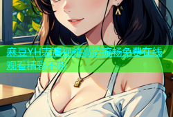 麻豆YH表演视频高清流畅免费在线观看精彩不断