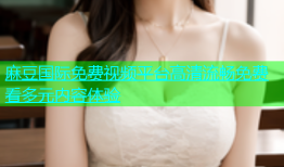 麻豆国际免费视频平台高清流畅免费看多元内容体验