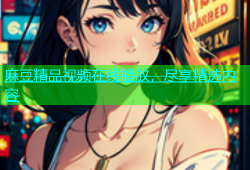 麻豆精品视频在线播放，尽享精选内容