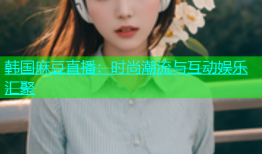 韩国麻豆直播：时尚潮流与互动娱乐汇聚