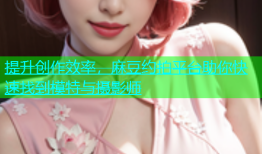 提升创作效率，麻豆约拍平台助你快速找到模特与摄影师