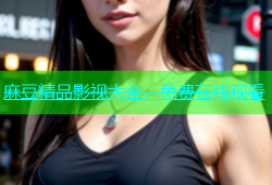 麻豆精品影视大全，免费在线观看