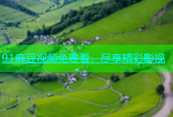 91麻豆视频免费看，尽享精彩影视