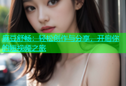 麻豆舒畅：轻松创作与分享，开启你的短视频之旅