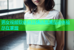 男女视频软件麻豆精选高清互动体验尽在掌握