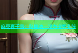 麻豆夏千雪：聚集地，强力搜索推荐