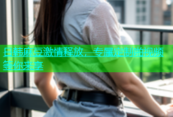 日韩麻豆激情释放，专属定制啪视频等你来享