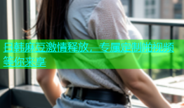 日韩麻豆激情释放，专属定制啪视频等你来享