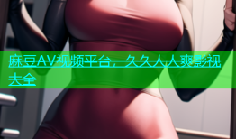 麻豆AV视频平台，久久人人爽影视大全