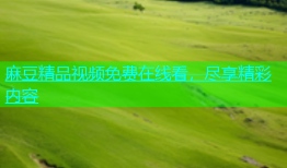 麻豆精品视频免费在线看，尽享精彩内容