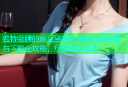 独特吸睛的麻豆剧果冻传媒在线观看与下载全攻略，尽享精彩剧集