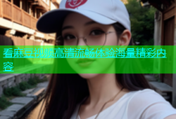 看麻豆视频高清流畅体验海量精彩内容