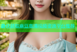 最快获取麻豆高清视频资源平台推荐