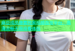 麻豆成员唐霏独家视频首发平台，高清流畅无限观看体验