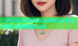 91麻豆国产语对白在线观看的全新视角探索与精彩瞬间分享