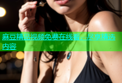 麻豆精品视频免费在线看，尽享精选内容
