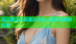 麻豆精品在线播放平台，超清视频随时看