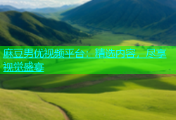 麻豆男优视频平台：精选内容，尽享视觉盛宴