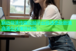 麻豆导演传媒视频平台极速更新剧情高清在线播放体验