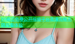 99麻豆免费公开视频平台高清流畅无限观看体验