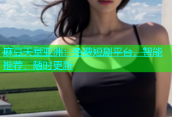 麻豆天堂亚洲：免费短剧平台，智能推荐，随时更新