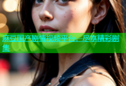 麻豆国产剧情视频平台，尽享精彩剧集