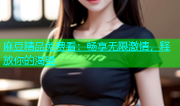麻豆精品免费看：畅享无限激情，释放你的渴望