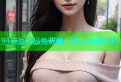 91麻豆精品免费看，尽享精选影视