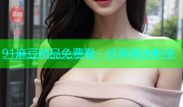 91麻豆精品免费看，尽享精选影视