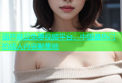 国产麻豆免费视频平台，中国最热门的成人内容聚集地