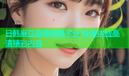 日韩麻豆高清视频平台 极速体验高清精彩内容