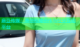 麻豆传媒：原创视频创作与社交互动平台