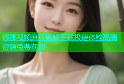 娜娜视频麻豆破解下载极速体验高清资源免费获取