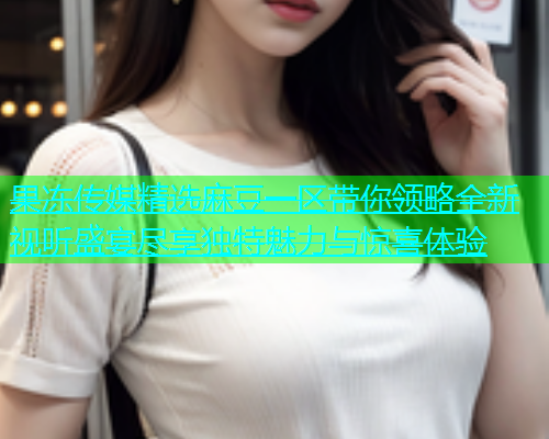 果冻传媒精选麻豆一区带你领略全新视听盛宴尽享独特魅力与惊喜体验
