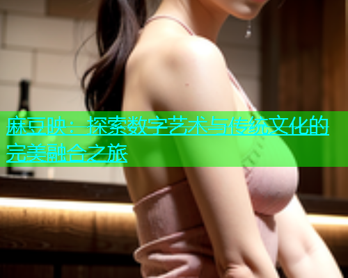 麻豆映:探索数字艺术与传统文化的完美融合之旅 麻豆映:探索数字艺术与传统文化的完美融合之旅