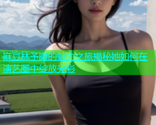 麻豆林予曦的魅力之旅揭秘她如何在演艺圈中绽放光彩 麻豆林予曦的魅力之旅揭秘她如何在演艺圈中绽放光彩
