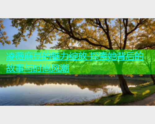 凌薇麻豆的魅力绽放 探索她背后的故事与时尚风潮