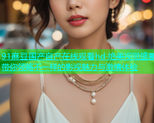 91麻豆国产自产在线观看hd 绝美视觉盛宴带你领略不一样的影视魅力与激情体验