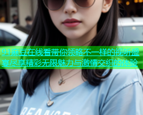 91麻豆在线看带你领略不一样的视听盛宴尽享精彩无限魅力与激情交织的体验