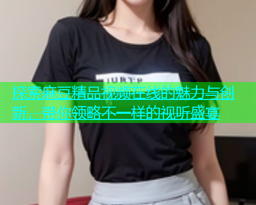 探索麻豆精品视频在线的魅力与创新，带你领略不一样的视听盛宴