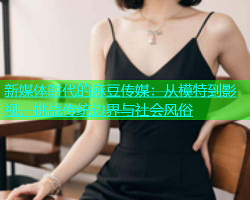 新媒体时代的麻豆传媒：从模特到影视，挑战传统边界与社会风俗