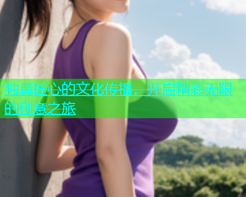 独具匠心的文化传播，开启精彩无限的创意之旅