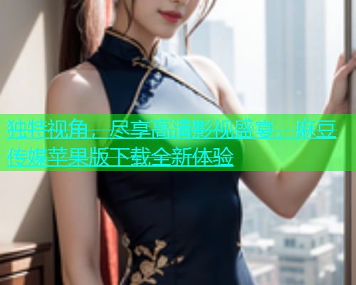 独特视角，尽享高清影视盛宴，麻豆传媒苹果版下载全新体验