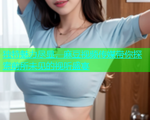 独特魅力尽显，麻豆视频传媒带你探索前所未见的视听盛宴