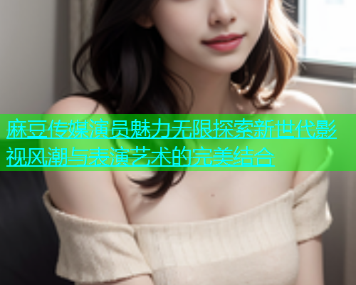 麻豆传媒演员魅力无限探索新世代影视风潮与表演艺术的完美结合