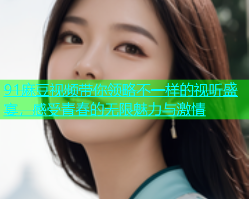 91麻豆视频带你领略不一样的视听盛宴,感受青春的无限魅力与激情 91麻豆视频带你领略不一样的视听盛宴,感受青春的无限魅力与激情