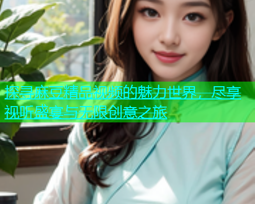 探寻麻豆精品视频的魅力世界，尽享视听盛宴与无限创意之旅